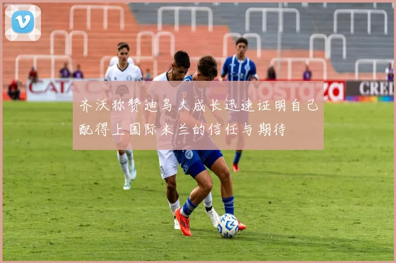 齐沃称赞迪乌夫成长迅速证明自己配得上国际米兰的信任与期待