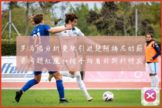 罗马诺分析曼联引进楚阿梅尼的薪资问题红魔和枪手均看好斯科特发展潜力