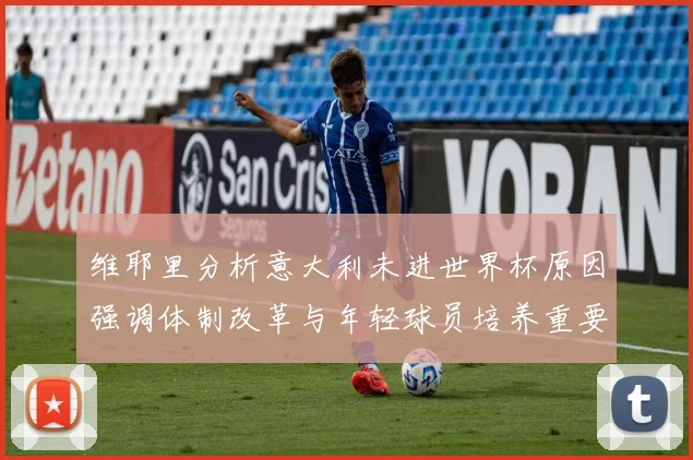 维耶里分析意大利未进世界杯原因强调体制改革与年轻球员培养重要性
