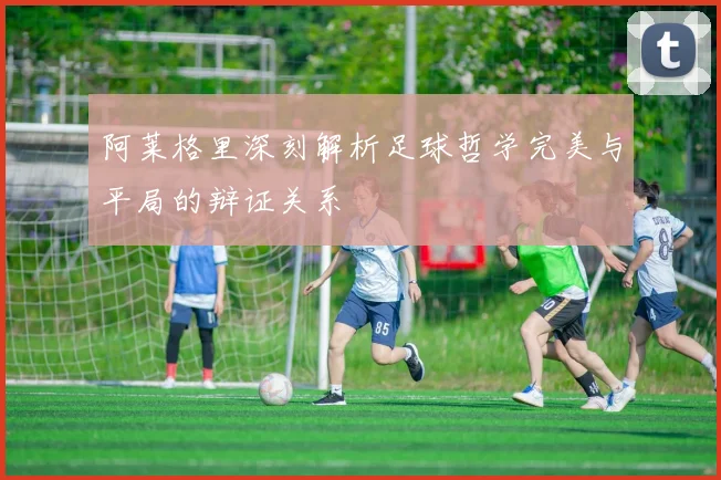 阿莱格里深刻解析足球哲学完美与平局的辩证关系