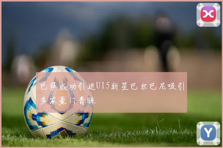 巴萨成功引进U15新星巴尔巴尼吸引多家豪门青睐