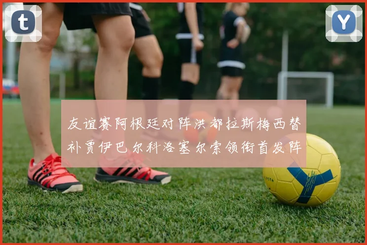 友谊赛阿根廷对阵洪都拉斯梅西替补贾伊巴尔科洛塞尔索领衔首发阵容