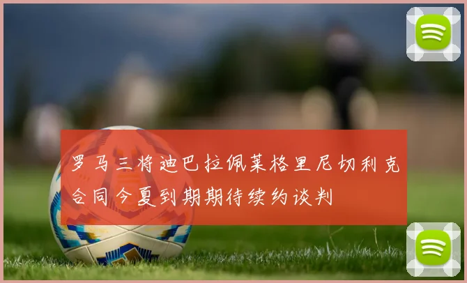 罗马三将迪巴拉佩莱格里尼切利克合同今夏到期期待续约谈判