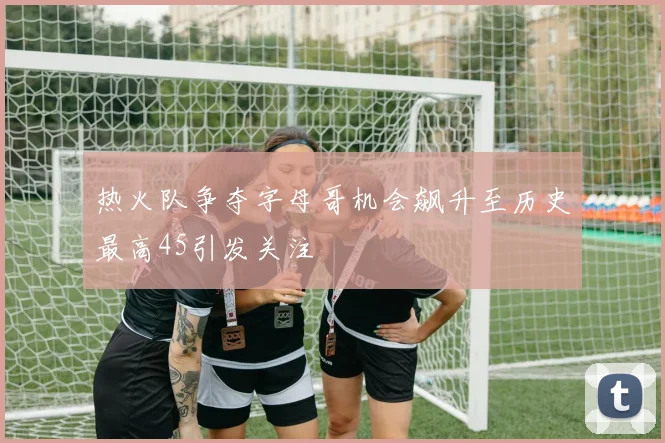 热火队争夺字母哥机会飙升至历史最高45引发关注