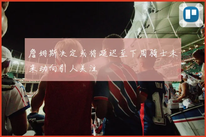 詹姆斯决定或将延迟至下周骑士未来动向引人关注