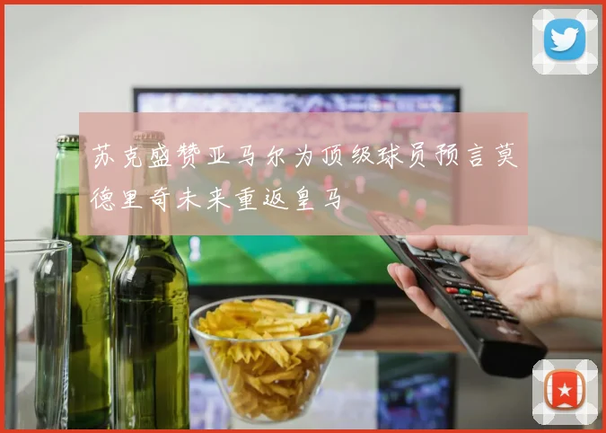 苏克盛赞亚马尔为顶级球员预言莫德里奇未来重返皇马