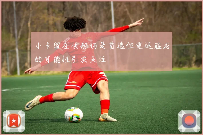 小卡留在快船仍是首选但重返猛龙的可能性引发关注