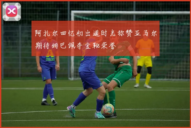 阿扎尔回忆初出道时光称赞亚马尔期待姆巴佩夺金靴荣誉