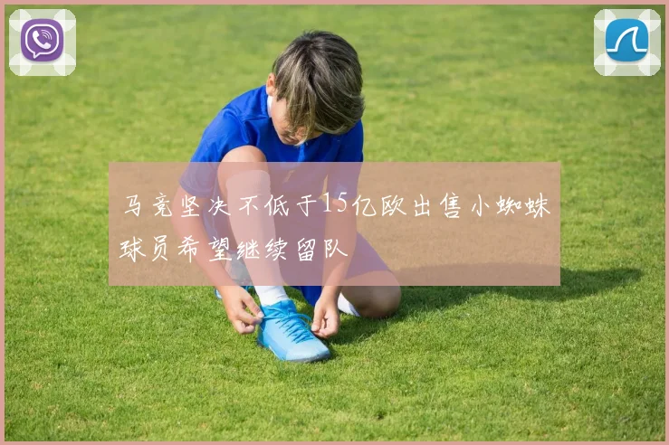 马竞坚决不低于15亿欧出售小蜘蛛球员希望继续留队