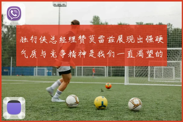 独行侠总经理赞莫雷兹展现出强硬气质与竞争精神是我们一直渴望的特质