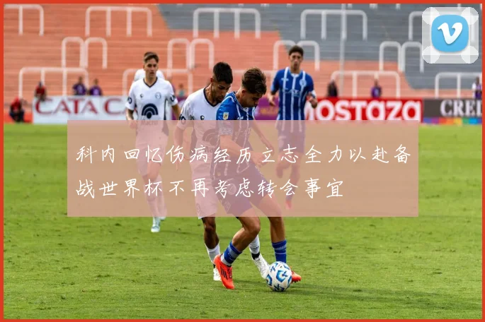 科内回忆伤病经历立志全力以赴备战世界杯不再考虑转会事宜